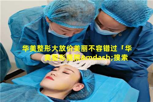 华美整形大放价美丽不容错过「华美整形医院—搜索 🦆 官方 🌹 网站」